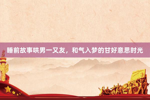 睡前故事哄男一又友，和气入梦的甘好意思时光